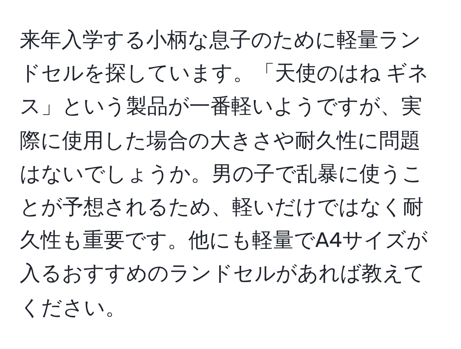 来年入学する小柄な息子のために軽量ランドセルを探しています。「天使のはね ギネス」という製品が一番軽いようですが、実際に使用した場合の大きさや耐久性に問題はないでしょうか。男の子で乱暴に使うことが予想されるため、軽いだけではなく耐久性も重要です。他にも軽量でA4サイズが入るおすすめのランドセルがあれば教えてください。