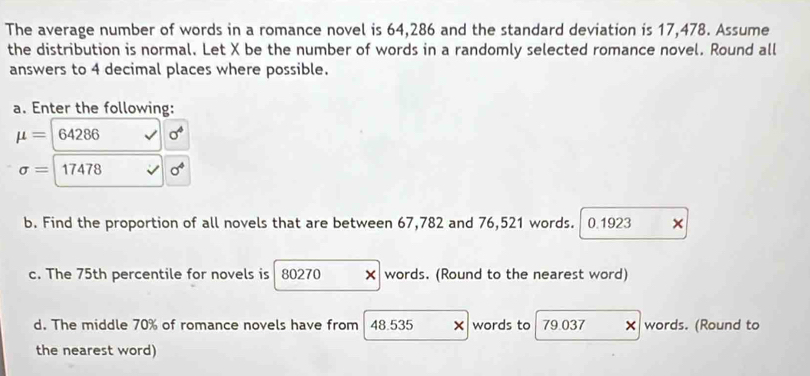 The average number of words in a romance novel is 64,286 and the standard deviation is 17,478. Assume 
the distribution is normal. Let X be the number of words in a randomly selected romance novel. Round all 
answers to 4 decimal places where possible. 
a. Enter the following:
mu = 64286 sigma^4
sigma =17478 sigma^4
b. Find the proportion of all novels that are between 67,782 and 76,521 words. 0.1923 × 
c. The 75th percentile for novels is 80270 × words. (Round to the nearest word) 
d. The middle 70% of romance novels have from 48.535 words to 79.037 × words. (Round to 
the nearest word)