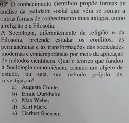 03°O conhecimento científico propõe formas de
análise da realidade social que vêm se somar a
outras formas de conhecimento mais antigas, como
a religião e a Filosofia.
A Sociologia, diferentemente da religião e da
Filosofia, pretende estudar os conflitos, as
permanências e as transformações das sociedades
modernas e contemporâneas por meio da aplicação
de métodos científicos. Qual o teórico que fundou
a Sociologia como ciência, criando um objeto de
estudo, ou seja, um método próprio de
investigação?
a) Auguste Comte.
b) Èmile Durkheim.
c Max Weber.
d) Karl Marx.
e) Herbert Spencer.