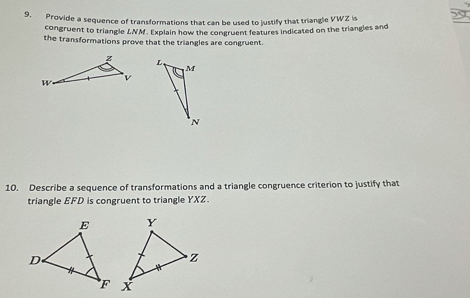 Provide a sequence of transformations that can be used to justify that triangle VWZ is 
congruent to triangle LNM. Explain how the congruent features indicated on the triangles and 
the transformations prove that the triangles are congruent. 
10. Describe a sequence of transformations and a triangle congruence criterion to justify that 
triangle EFD is congruent to triangle YXZ.