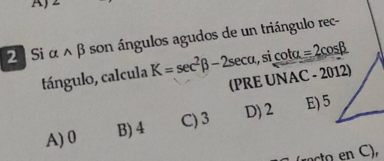 2
2 Si α ∧ β son ángulos agudos de un triángulo rec-
tángulo, calcula K=sec^2beta -2sec alpha. , si coto =2cos beta
(PRE UNAC - 2012)
A) 0
B) 4 C) 3 D) 2 E) 5