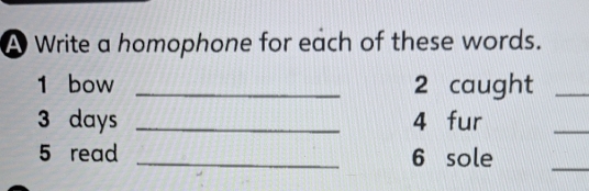 A Write a homophone for each of these words. 
1 bow _2 caught_ 
3 days _4 fur 
_ 
5 read _6 sole 
_