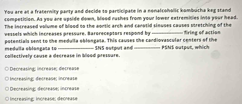 You are at a fraternity party and decide to participate in a nonalcoholic kombucha keg stand
competition. As you are upside down, blood rushes from your lower extremities into your head.
The increased volume of blood to the aortic arch and carotid sinuses causes stretching of the
vessels which increases pressure. Baroreceptors respond by _firing of action
potentials sent to the medulla oblongata. This causes the cardiovascular centers of the
medulla oblongata to _SNS output and _PSNS output, which
collectively cause a decrease in blood pressure.
Decreasing; increase; decrease
Increasing; decrease; increase
Decreasing; decrease; increase
Increasing; increase; decrease