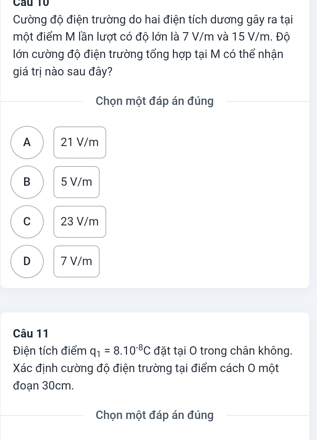 Câu Tổ
Cường độ điện trường do hai điện tích dương gây ra tại
một điểm M lần lượt có độ lớn là 7 V/m và 15 V/m. Độ
lớn cường độ điện trường tổng hợp tại M có thể nhận
giá trị nào sau đây?
Chọn một đáp án đúng
A 21 V/m
B 5 V/m
C 23 V/m
D 7 V/m
Câu 11
Điện tích điểm q_1=8.10^(-8)C đặt tại O trong chân không.
Xác định cường độ điện trường tại điểm cách 0 một
đoạn 30cm.
Chọn một đáp án đúng