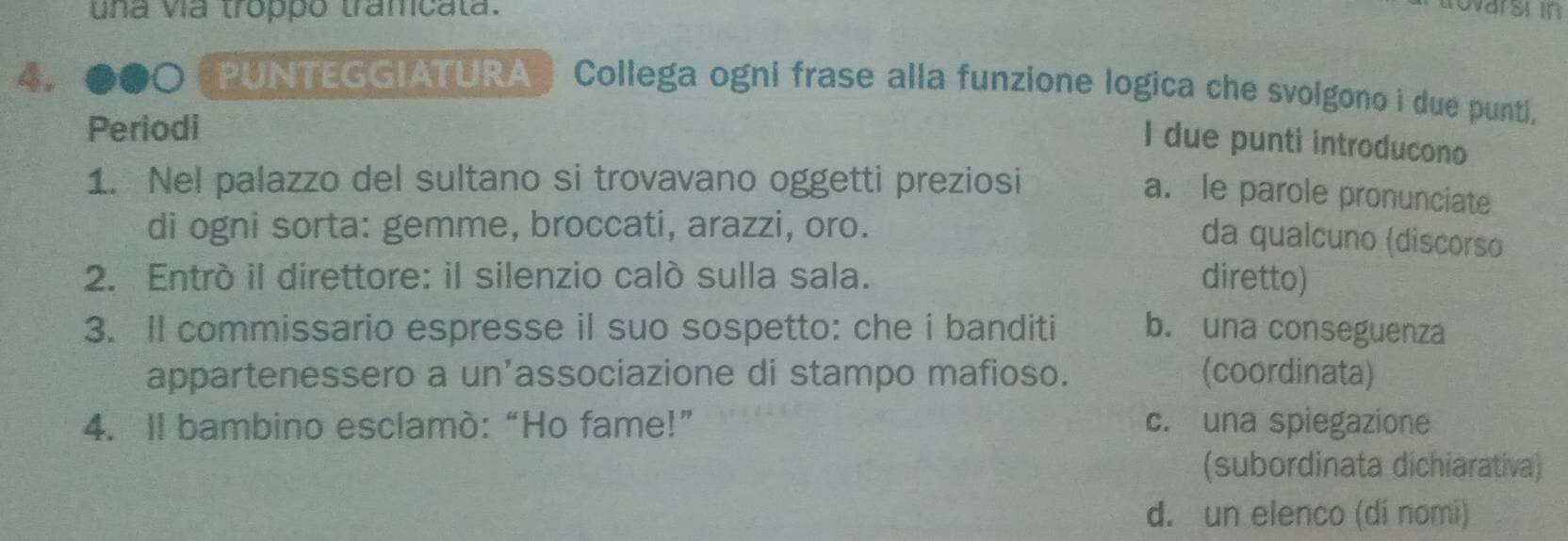 una vía troppo tramicata.
rovarsi in
4. o PUNTEGGIATURA ) Collega ogni frase alla funzione logica che svolgono i due punti.
Periodi
I due punti introducono
1. Nel palazzo del sultano si trovavano oggetti preziosi
a. le parole pronunciate
di ogni sorta: gemme, broccati, arazzi, oro.
da qualcuno (discorso
2. Entró il direttore: il silenzio caló sulla sala. diretto)
3. Il commissario espresse il suo sospetto: che i banditi b. una conseguenza
appartenessero a un’associazione di stampo mafioso. (coordinata)
4. Il bambino esclamò:“Ho fame!” c. una spiegazione
(subordinata dichiarativa)
d. un elenco (dí nomí)