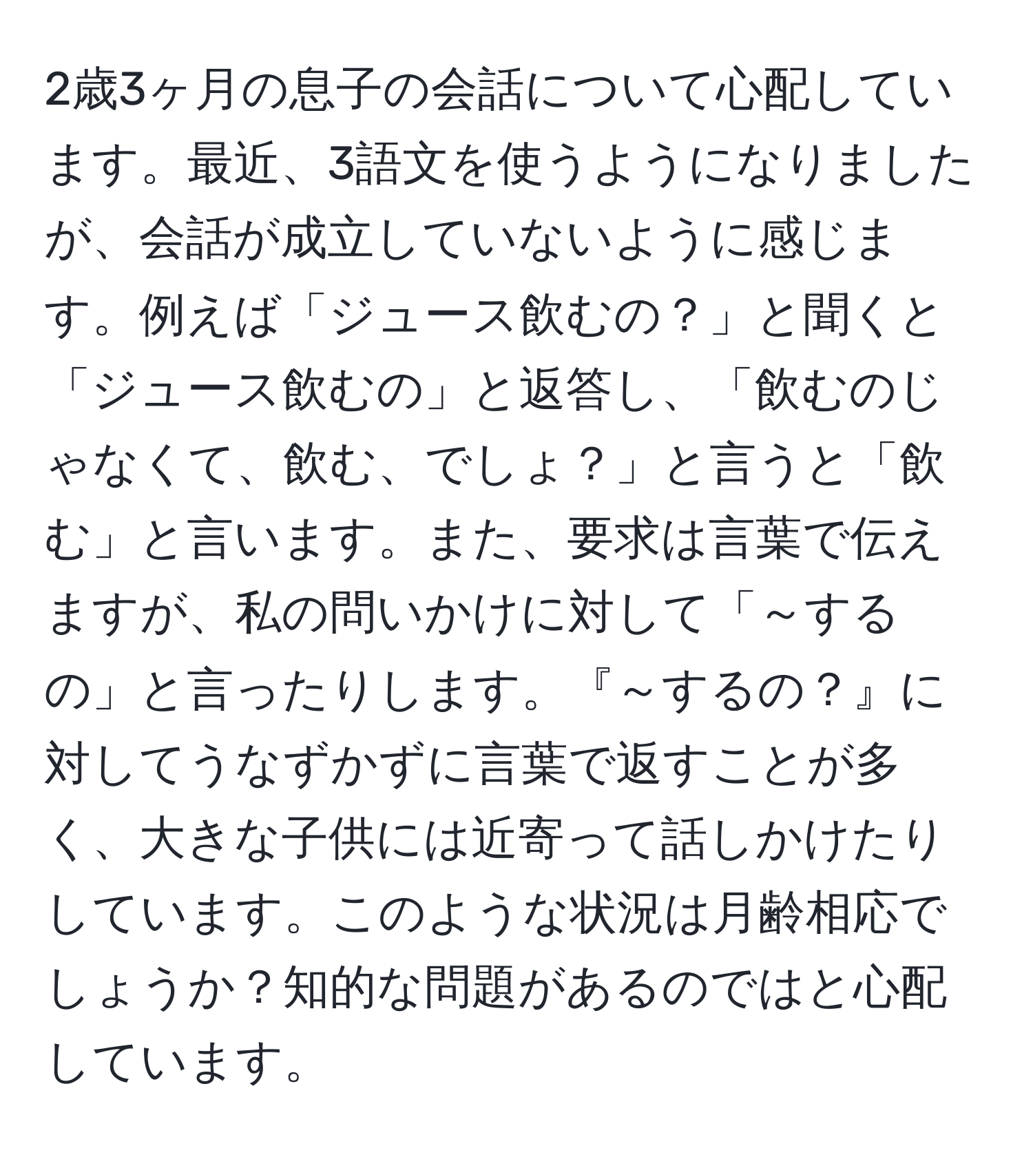 2歳3ヶ月の息子の会話について心配しています。最近、3語文を使うようになりましたが、会話が成立していないように感じます。例えば「ジュース飲むの？」と聞くと「ジュース飲むの」と返答し、「飲むのじゃなくて、飲む、でしょ？」と言うと「飲む」と言います。また、要求は言葉で伝えますが、私の問いかけに対して「～するの」と言ったりします。『～するの？』に対してうなずかずに言葉で返すことが多く、大きな子供には近寄って話しかけたりしています。このような状況は月齢相応でしょうか？知的な問題があるのではと心配しています。