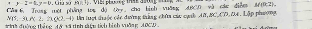 x-y-2=0, y=0. Giả sử B(1;3). Viết phương trình đường tháng 
Câu 6. Trong mặt phẳng toạ độ Oxy, cho hình vuông ABCD và các điểm M(0;2),
N(5;-3), P(-2;-2), Q(2;-4) lần lượt thuộc các đường thẳng chứa các cạnh AB, BC, CD, DA. Lập phương 
trình đường thẳng AB và tính diện tích hình vuông ABCD.