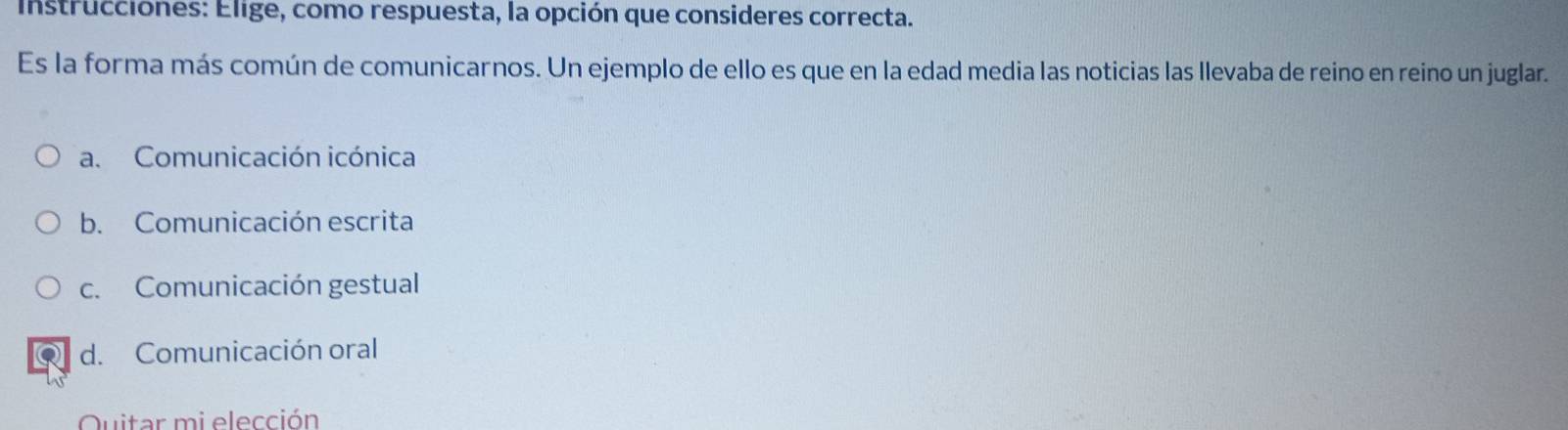 Instrucciones: Elige, como respuesta, la opción que consideres correcta.
Es la forma más común de comunicarnos. Un ejemplo de ello es que en la edad media las noticias las llevaba de reino en reino un juglar.
a. Comunicación icónica
b. Comunicación escrita
c. Comunicación gestual
d. Comunicación oral
Quitar mi elección