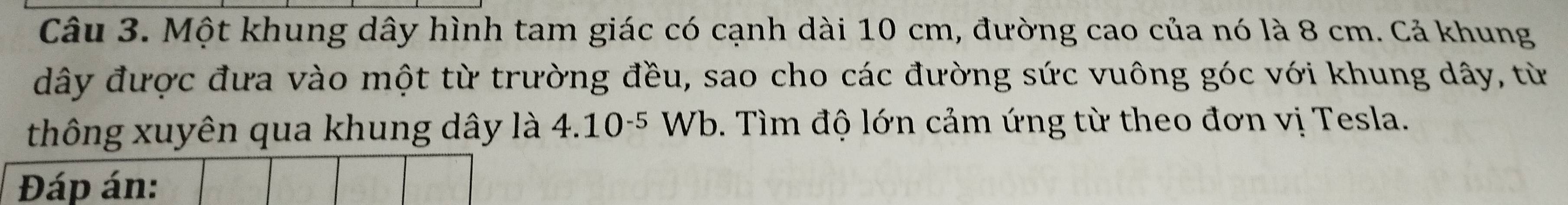 Một khung dây hình tam giác có cạnh dài 10 cm, đường cao của nó là 8 cm. Cả khung 
dây được đưa vào một từ trường đều, sao cho các đường sức vuông góc với khung dây, từ 
thông xuyên qua khung dây là 4.10^(-5)Wb. Tìm độ lớn cảm ứng từ theo đơn vị Tesla. 
Đáp án: