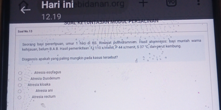 Hari iniebidanan.org 90 :
12.19
SALINAN
Soal No.13
Seorang bayl perempuan, umur 1 har di RS. Riwayat polihidramnion. Hasil anamnesis: bayi muntah warna
kehijauan, belum B.A.B. Hasil pemeriksaan. F.I 110 x /menit, P 44 x/menit, S 37°C , dan perut kembung.
Diagnosis apakah yang paling mungkin pada kasus tersebut?
。 Atresia esqfagus
Atresia Duodenum
Atresia kloaka
Atresia ani
Atresia rectum