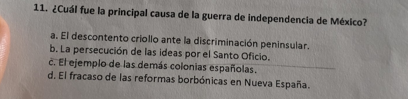 ¿Cuál fue la principal causa de la guerra de independencia de México?
a. El descontento criollo ante la discriminación peninsular.
b. La persecución de las ideas por el Santo Oficio.
c. El ejemplo de las demás colonias españolas.
d. El fracaso de las reformas borbónicas en Nueva España.