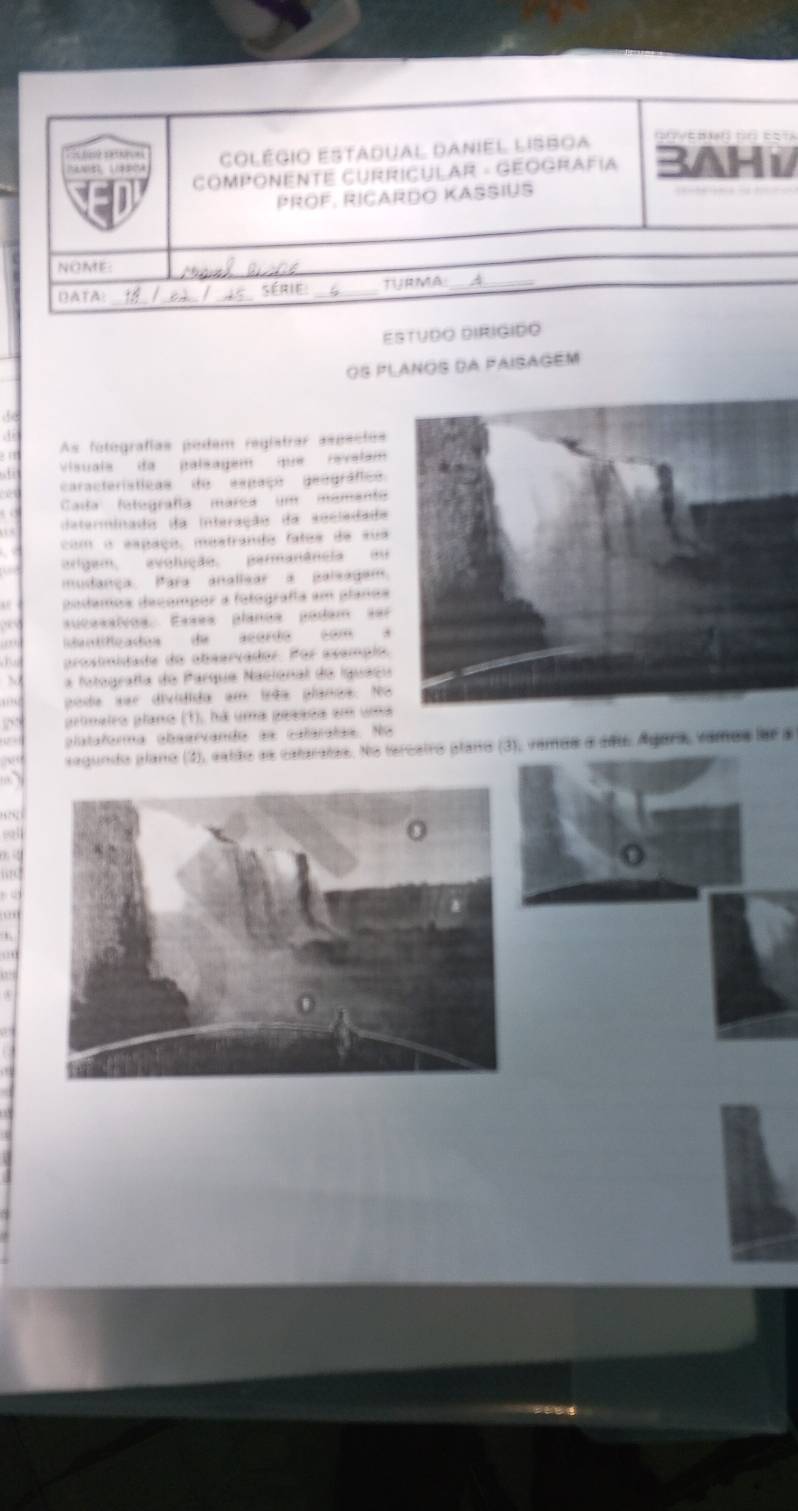 == hos? satke = = 3AHi 
colégio Estadual Daniel lIsboa 
goyerd do esta 
COMPONENTE CURRICULAR - GEOGRAFíA 
PrÖF, RIçArdo Kasius 
NOME 
_ 
DATA: série: _TURMA A_ 
Estudo DIRIGido 
Os planos da PaisAgém 
A 
As fotografías podem registrar aspecios 
, 6 vVisuals da palsagem que revelam 
caracteristícas do espaço geográfico 
Cada fategrafía márea um mamanto 
daterminado da interação da sociadada 
com o espaço, mustrando fatos de sua 
origem, avolição. parmanância ou 
mudança. Para analisar a palsagem. 
podemos decompor a fotografía em plaños 
aucesalvos. Esses planos podam se 
dantificados de acordo com 
prosimidade do observador. Por exemplo 
 a fotografía do Parque Nacional do Iguaç 
poda ser dividida em irêa planos. N 
primeiro plano (1), há uma pesada em um 
plataforma observando as calaratas. No 
segundo plano (), estão as cataratas. No tercatro plano (3), vemos a seu. Ágara, vamos far a