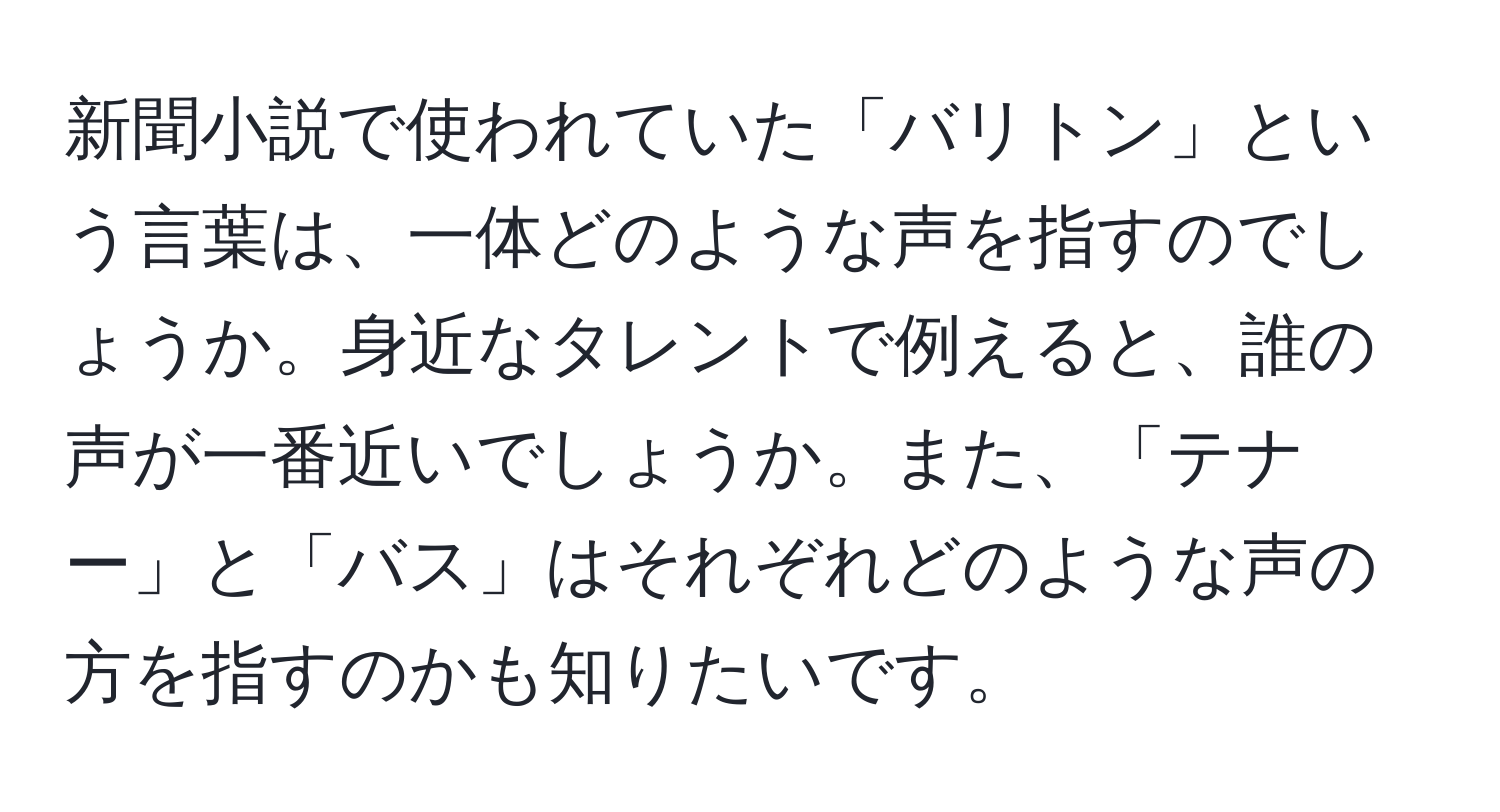 新聞小説で使われていた「バリトン」という言葉は、一体どのような声を指すのでしょうか。身近なタレントで例えると、誰の声が一番近いでしょうか。また、「テナー」と「バス」はそれぞれどのような声の方を指すのかも知りたいです。