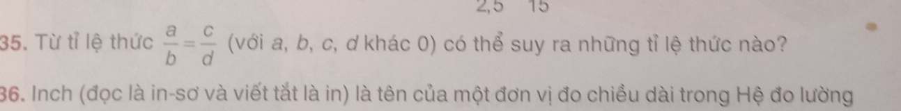 2,5 15 
35. Từ tỉ lệ thức  a/b = c/d  (với a, b, c, ơ khác 0) có thể suy ra những tỉ lệ thức nào? 
36. Inch (đọc là in-sơ và viết tắt là in) là tên của một đơn vị đo chiều dài trong Hệ đo lường