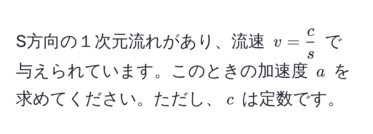 S方向の１次元流れがあり、流速 $v =  c/s $ で与えられています。このときの加速度 $a$ を求めてください。ただし、$c$ は定数です。