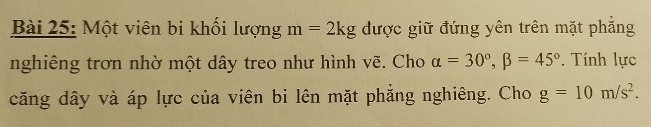 Một viên bi khối lượng m=2kg được giữ đứng yên trên mặt phẳng 
nghiêng trơn nhờ một dây treo như hình vẽ. Cho alpha =30°, beta =45°. Tính lực 
căng dây và áp lực của viên bi lên mặt phẳng nghiêng. Cho g=10m/s^2.