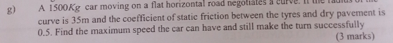 A 1500Kg car moving on a flat horizontal road negotiates a curve. It the raur 
curve is 35m and the coefficient of static friction between the tyres and dry pavement is
0.5. Find the maximum speed the car can have and still make the turn successfully 
(3 marks)