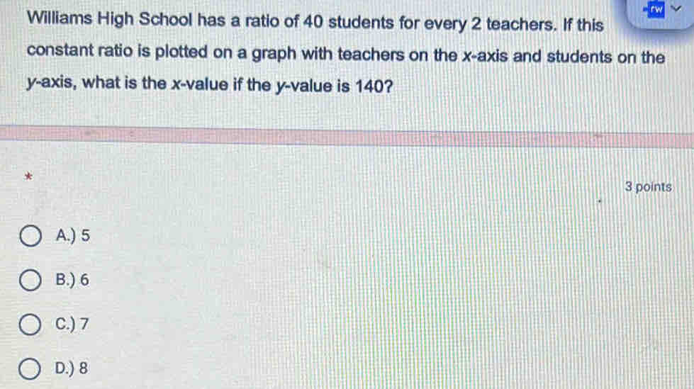 rw
Williams High School has a ratio of 40 students for every 2 teachers. If this
constant ratio is plotted on a graph with teachers on the x-axis and students on the
y-axis, what is the x -value if the y -value is 140?
*
3 points
A.) 5
B.) 6
C.) 7
D.) 8