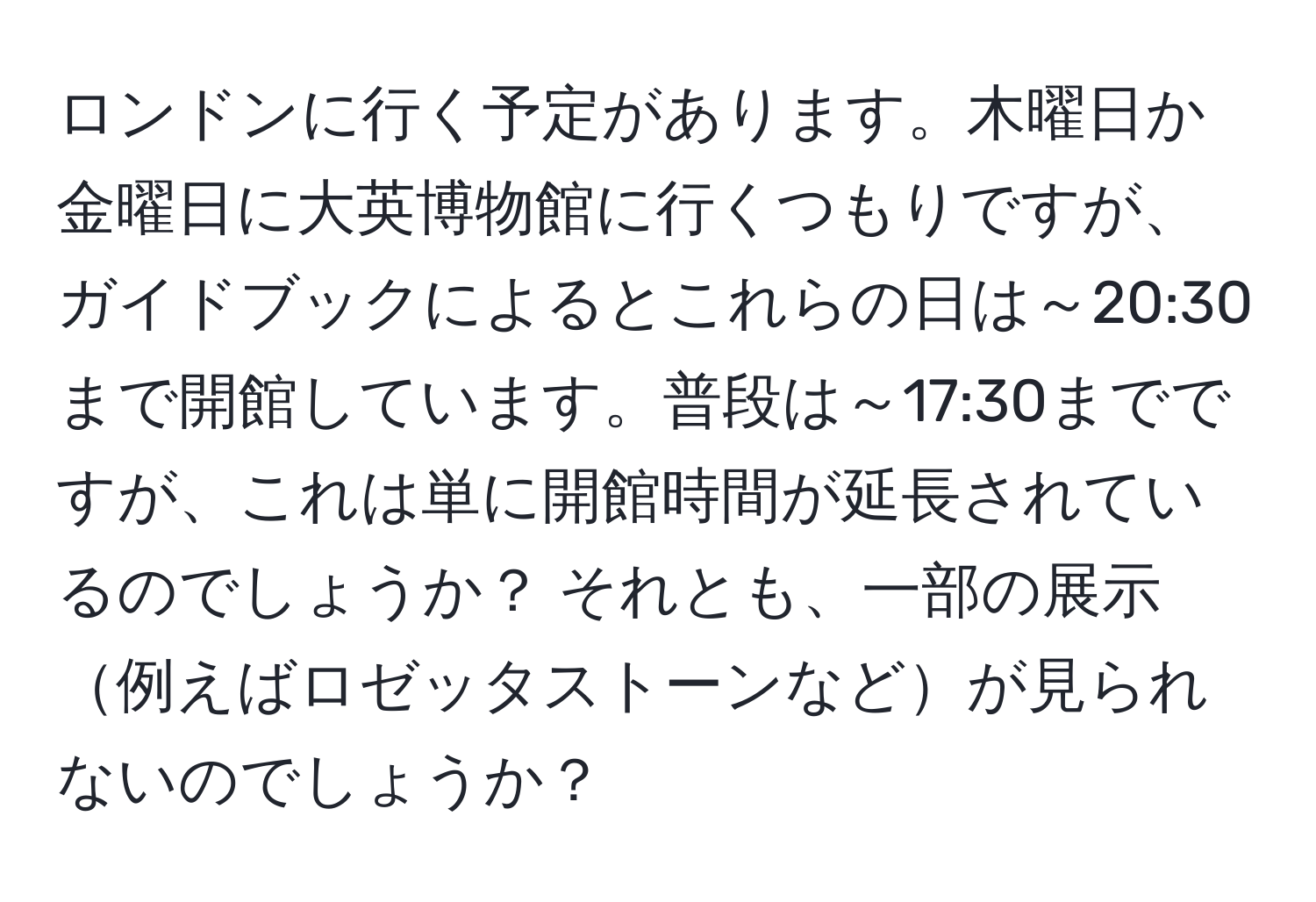 ロンドンに行く予定があります。木曜日か金曜日に大英博物館に行くつもりですが、ガイドブックによるとこれらの日は～20:30まで開館しています。普段は～17:30までですが、これは単に開館時間が延長されているのでしょうか？ それとも、一部の展示例えばロゼッタストーンなどが見られないのでしょうか？