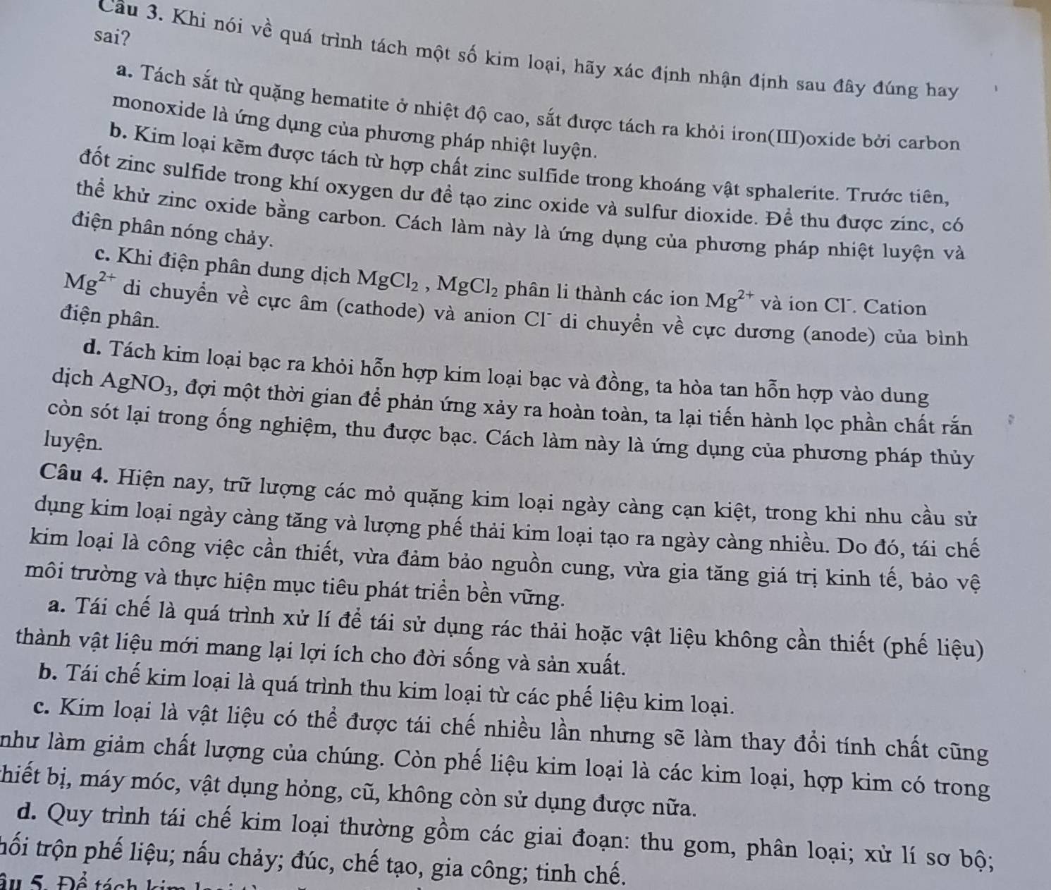 sai?
Câu 3. Khi nói về quá trình tách một số kim loại, hãy xác định nhận định sau đây đúng hay
a. Tách sắt từ quặng hematite ở nhiệt độ cao, sắt được tách ra khỏi iron(III)oxide bởi carbon
monoxide là ứng dụng của phương pháp nhiệt luyện.
b. Kim loại kẽm được tách từ hợp chất zinc sulfide trong khoáng vật sphalerite. Trước tiên,
đốt zinc sulfide trong khí oxygen dư đề tạo zinc oxide và sulfur dioxide. Đề thu được zínc, có
thể khử zinc oxide bằng carbon. Cách làm này là ứng dụng của phương pháp nhiệt luyện và
điện phân nóng chảy.
c. Khi điện phân dung dịch MgCl_2,MgCl_2 phân li thành các ion Mg^(2+) và ion Cl. Cation
Mg^(2+) di chuyển về cực âm (cathode) và anion Cl di chuyển về cực dương (anode) của bình
điện phân.
d. Tách kim loại bạc ra khỏi hỗn hợp kim loại bạc và đồng, ta hòa tan hỗn hợp vào dung
dịch AgNO_3 , đợi một thời gian để phản ứng xảy ra hoàn toàn, ta lại tiến hành lọc phần chất rắn
còn sót lại trong ống nghiệm, thu được bạc. Cách làm này là ứng dụng của phương pháp thủy
luyện.
Câu 4. Hiện nay, trữ lượng các mỏ quặng kim loại ngày càng cạn kiệt, trong khi nhu cầu sử
dụng kim loại ngày càng tăng và lượng phế thải kim loại tạo ra ngày càng nhiều. Do đó, tái chế
kim loại là công việc cần thiết, vừa đảm bảo nguồn cung, vừa gia tăng giá trị kinh tế, bảo vệ
môi trường và thực hiện mục tiêu phát triền bền vững.
a. Tái chế là quá trình xử lí để tái sử dụng rác thải hoặc vật liệu không cần thiết (phế liệu)
thành vật liệu mới mang lại lợi ích cho đời sống và sản xuất.
b. Tái chế kim loại là quá trình thu kim loại từ các phế liệu kim loại.
c. Kim loại là vật liệu có thể được tái chế nhiều lần nhưng sẽ làm thay đổi tính chất cũng
như làm giảm chất lượng của chúng. Còn phế liệu kim loại là các kim loại, hợp kim có trong
thiết bị, máy móc, vật dụng hỏng, cũ, không còn sử dụng được nữa.
d. Quy trình tái chế kim loại thường gồm các giai đoạn: thu gom, phân loại; xử lí sơ bộ;
trối trộn phế liệu; nấu chảy; đúc, chế tạo, gia công; tinh chế.
âu 5. Để tác