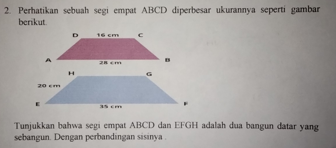 Perhatikan sebuah segi empat ABCD diperbesar ukurannya seperti gambar 
berikut. 
Tunjukkan bahwa segi empat ABCD dan EFGH adalah dua bangun datar yang 
sebangun. Dengan perbandingan sisinya .