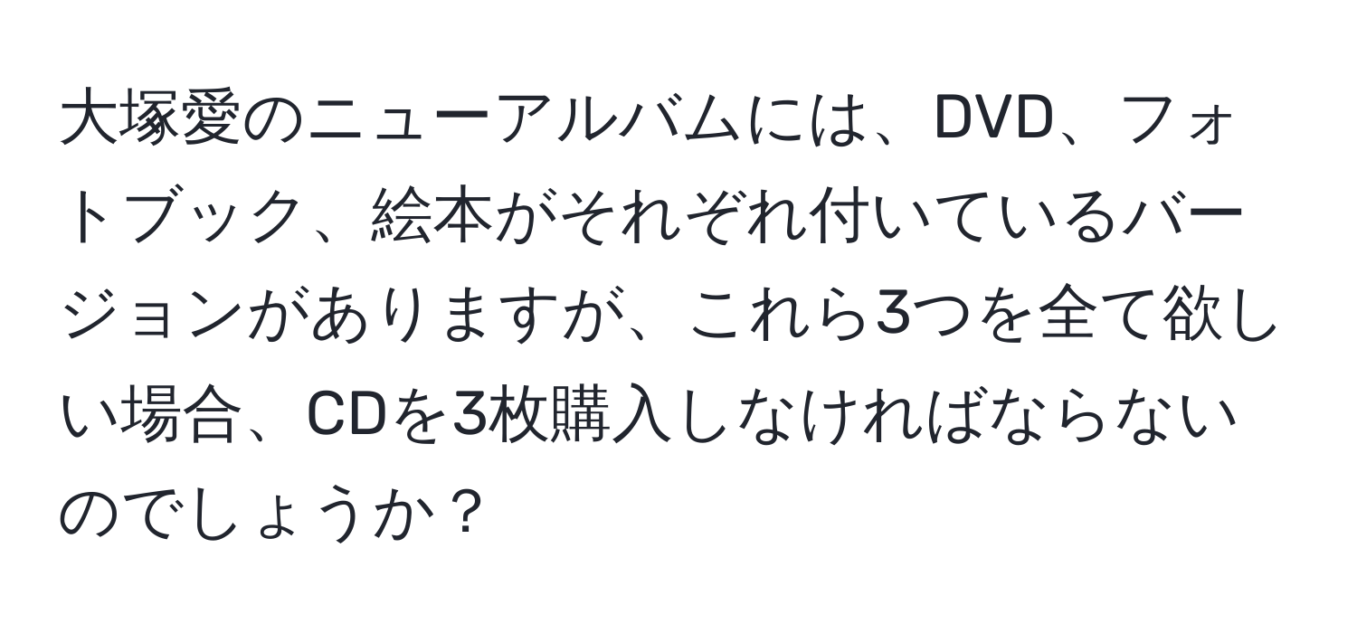 大塚愛のニューアルバムには、DVD、フォトブック、絵本がそれぞれ付いているバージョンがありますが、これら3つを全て欲しい場合、CDを3枚購入しなければならないのでしょうか？