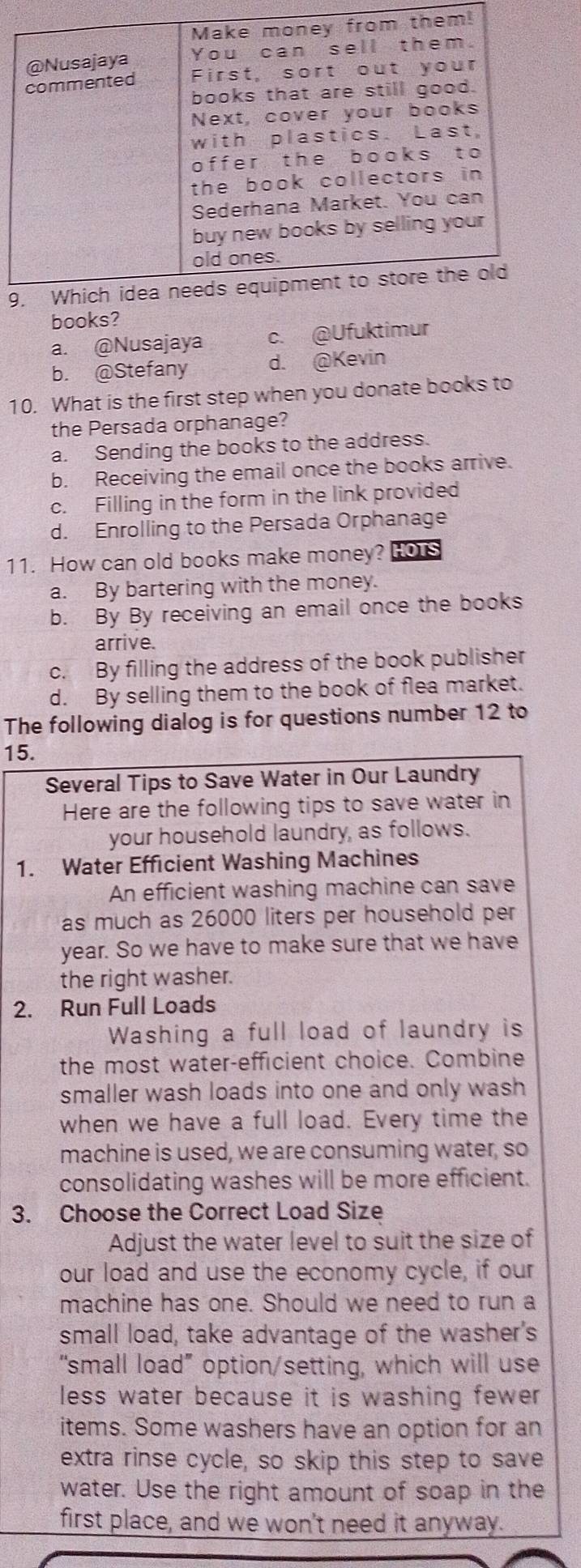 books?
a. @Nusajaya c. @Ufuktimur
b. @Stefany d. @Kevin
10. What is the first step when you donate books to
the Persada orphanage?
a. Sending the books to the address.
b. Receiving the email once the books arrive.
c. Filling in the form in the link provided
d. Enrolling to the Persada Orphanage
11. How can old books make money? HOT
a. By bartering with the money.
b. By By receiving an email once the books
arrive.
c. By filling the address of the book publisher
d. By selling them to the book of flea market.
The following dialog is for questions number 12 to
15.
Several Tips to Save Water in Our Laundry
Here are the following tips to save water in
your household laundry, as follows.
1. Water Efficient Washing Machines
An efficient washing machine can save
as much as 26000 liters per household per
year. So we have to make sure that we have
the right washer.
2. Run Full Loads
Washing a full load of laundry is
the most water-efficient choice. Combine
smaller wash loads into one and only wash
when we have a full load. Every time the
machine is used, we are consuming water, so
consolidating washes will be more efficient.
3. Choose the Correct Load Size
Adjust the water level to suit the size of
our load and use the economy cycle, if our
machine has one. Should we need to run a
small load, take advantage of the washer's
“small load” option/setting, which will use
less water because it is washing fewer .
items. Some washers have an option for an
extra rinse cycle, so skip this step to save
water. Use the right amount of soap in the
first place, and we won't need it anyway.