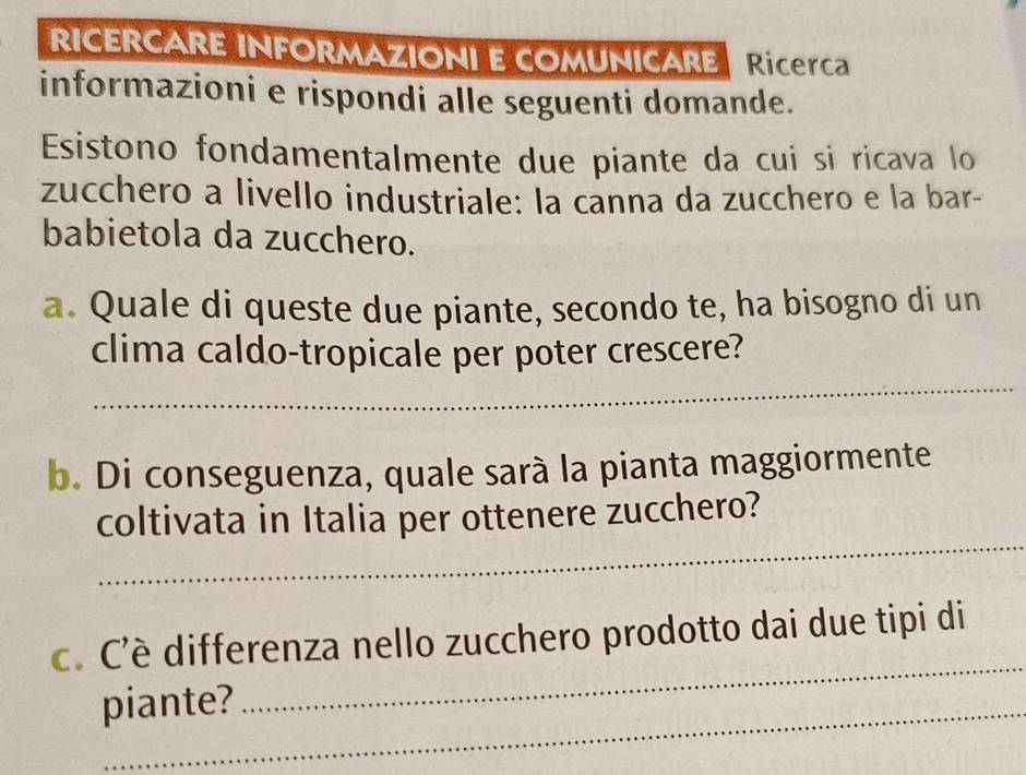 RICERCARE INFORMAZIONI E COMUNICARE RiCErC 
informazioni e rispondi alle seguenti domande. 
Esistono fondamentalmente due piante da cui si ricava lo 
zucchero a livello industriale: la canna da zucchero e la bar- 
babietola da zucchero. 
a. Quale di queste due piante, secondo te, ha bisogno di un 
_ 
clima caldo-tropicale per poter crescere? 
b. Di conseguenza, quale sarà la pianta maggiormente 
_ 
coltivata in Italia per ottenere zucchero? 
c. C'è differenza nello zucchero prodotto dai due tipi di 
piante? 
_