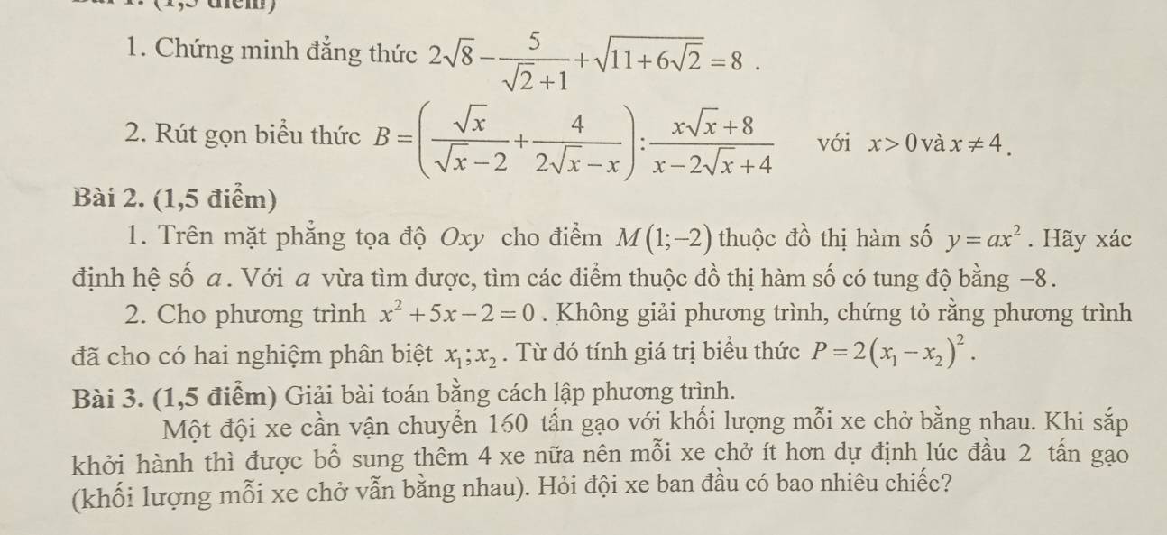 Chứng minh đẳng thức 2sqrt(8)- 5/sqrt(2)+1 +sqrt(11+6sqrt 2)=8. 
2. Rút gọn biểu thức B=( sqrt(x)/sqrt(x)-2 + 4/2sqrt(x)-x ): (xsqrt(x)+8)/x-2sqrt(x)+4  với x>0 và x!= 4. 
Bài 2. (1,5 điểm) 
1. Trên mặt phẳng tọa độ Oxy cho điểm M(1;-2) thuộc đồ thị hàm số y=ax^2. Hãy xác 
định hệ số a. Với a vừa tìm được, tìm các điểm thuộc đồ thị hàm số có tung độ bằng −8. 
2. Cho phương trình x^2+5x-2=0. Không giải phương trình, chứng tỏ rằng phương trình 
đã cho có hai nghiệm phân biệt x_1; x_2. Từ đó tính giá trị biểu thức P=2(x_1-x_2)^2. 
Bài 3. (1,5 điểm) Giải bài toán bằng cách lập phương trình. 
Một đội xe cần vận chuyển 160 tấn gạo với khối lượng mỗi xe chở bằng nhau. Khi sắp 
khởi hành thì được bổ sung thêm 4 xe nữa nên mỗi xe chở ít hơn dự định lúc đầu 2 tấn gạo 
(khối lượng mỗi xe chở vẫn bằng nhau). Hỏi đội xe ban đầu có bao nhiêu chiếc?