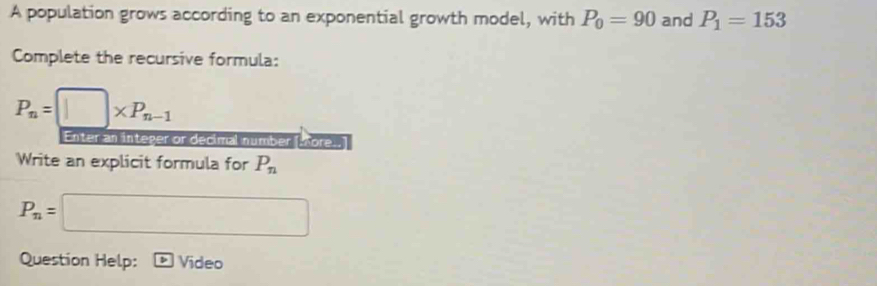 A population grows according to an exponential growth model, with P_0=90 and P_1=153
Complete the recursive formula:
P_n=□ * P_n-1
Enter an integer or decimal number [More..] 
Write an explicit formula for P_n
P_n=□
Question Help: p Video