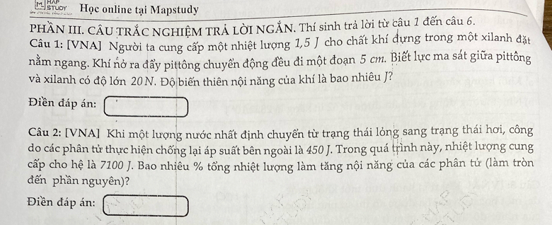 stuor Học online tại Mapstudy 
PHÂN III. CÂU TRÁC NGHIỆM TRÁ LờI NGẤN. Thí sinh trả lời từ câu 1 đến câu 6. 
Câu 1: [VNA] Người ta cung cấp một nhiệt lượng 1,5 J cho chất khí đựng trong một xilanh đặt 
nằm ngang. Khí nở ra đẩy pittông chuyển động đều đi một đoạn 5 cm. Biết lực ma sát giữa pittông 
và xilanh có độ lớn 20 N. Độ biến thiên nội năng của khí là bao nhiêu J? 
Điền đáp án: 
Câu 2: [VNA] Khi một lượng nước nhất định chuyển từ trạng thái lỏng sang trạng thái hơi, công 
do các phân tử thực hiện chống lại áp suất bên ngoài là 450 J. Trong quá trình này, nhiệt lượng cung 
cấp cho hệ là 7100 J. Bao nhiêu % tổng nhiệt lượng làm tăng nội năng của các phân tử (làm tròn 
đến phần nguyên)? 
Điền đáp án: