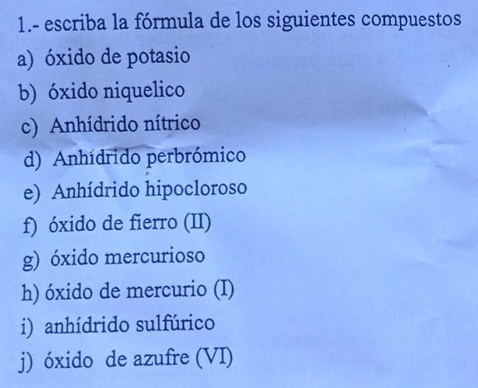 1.- escriba la fórmula de los siguientes compuestos 
a) óxido de potasio 
b) óxido niquelico 
c) Anhídrido nítrico 
d) Anhídrido perbrómico 
e) Anhídrido hipocloroso 
f) óxido de fierro (II) 
g) óxido mercurioso 
h) óxido de mercurio (I) 
i) anhídrido sulfúrico 
j) óxido de azufre (VI)