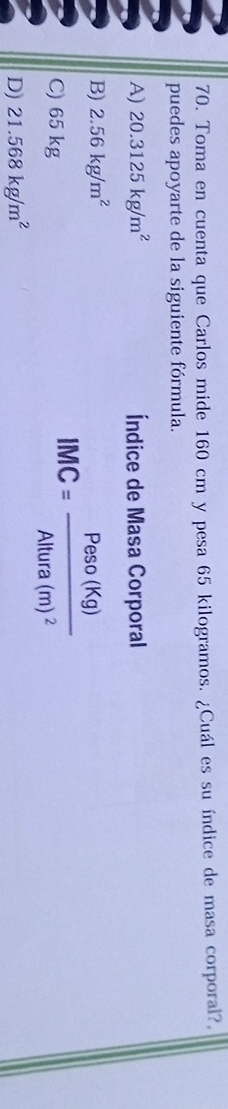 Toma en cuenta que Carlos mide 160 cm y pesa 65 kilogramos. ¿Cuál es su índice de masa corporal?,
puedes apoyarte de la siguiente fórmula.
A) 20.3125kg/m^2 Índice de Masa Corporal
B) 2.56kg/m^2
C) 65 kg
IMC=frac Peso(Kg)Altura(m)^2
D) 21.568kg/m^2
