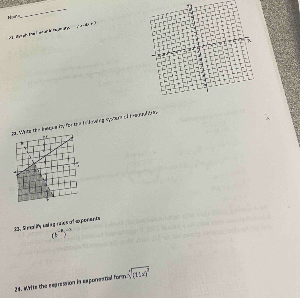 Name 
_ 
21. Graph the linear inequality. y≥ -4x+3
the inequality for the following system of inequalities. 
23. Simplify using rules of exponents
(b^(-8))^-3
24. Write the expression in exponential form. sqrt[4]((11x)^3)