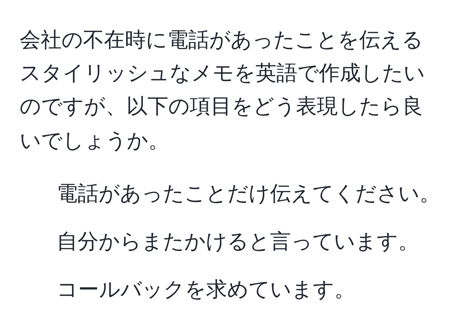 会社の不在時に電話があったことを伝えるスタイリッシュなメモを英語で作成したいのですが、以下の項目をどう表現したら良いでしょうか。  
- 電話があったことだけ伝えてください。  
- 自分からまたかけると言っています。  
- コールバックを求めています。