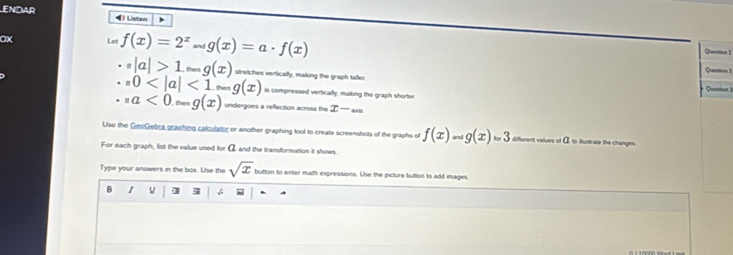 ENDAR Listen ) 
OX 
Let f(x)=2^xandg(x)=a· f(x)
Quention 1 
Question 2
beginpmatrix rendpmatrix |a|>1 , then g(x) stretches vertically, making the graph taller.
,0 <1._^maxg(x) is compressed vertically, making the graph shorter 
Question 3 
· _na<0.g(x)g(x) undergoes a reflection across the x-axs
Use the GeoGebra graphing calculator or another graphing tool to create screenshots of the graphs of f(x)=gbeginpmatrix endpmatrix =3 different values of α to illustrate the changes. 
For each graph, list the value used for α and the transformation it shows. 
Type your answers in the box. Use the sqrt(x) button to enter math expressions. Use the picture button to add images. 
B I ] √