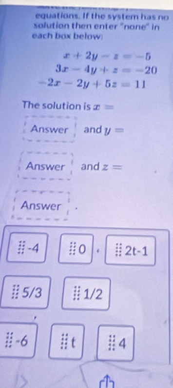 equations. If the system has no 
solution then enter "none" in 
each box below:
x+2y-z=-5
3x-4y+z=-20
-2x-2y+5z=11
The solution is x=
Answer and y=
Answer and z=
Answer
3-4 o . 2t-1
# 5/3 1/2
∴ -6
4