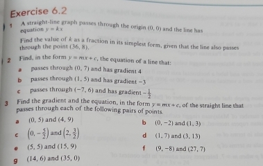 A straight-line graph passes through the origin (0,0) and the line has 
equation y=kx
Eind the value of k as a fraction in its simplest form, given that the line also passes 
through the point (36,8). 
2 Find, in the form y=mx+c , the equation of a line that: 
a passes through (0,7) and has gradient 4
b passes through (1,5) and has gradient −3
c passes through (-7,6) and has gradien - 1/2 
3 Find the gradient and the equation, in the form y=mx+c , of the straight line that 
passes through each of the following pairs of points. 
a (0,5) and (4,9) b (0,-2) and (1,3)
C (0,- 5/2 ) and (2, 3/2 ) d (1,7) and (3,13)
(5,5) and (15,9) f (9,-8) and (27,7)
(14,6) and (35,0)