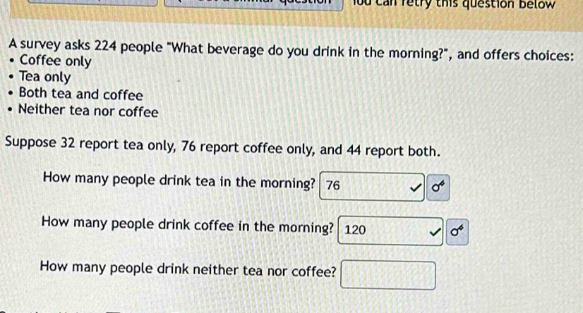 ou can retry this question below 
A survey asks 224 people "What beverage do you drink in the morning?", and offers choices: 
Coffee only 
Tea only 
Both tea and coffee 
Neither tea nor coffee 
Suppose 32 report tea only, 76 report coffee only, and 44 report both. 
How many people drink tea in the morning? 76 sigma^4
How many people drink coffee in the morning? 120
sigma^4
How many people drink neither tea nor coffee?