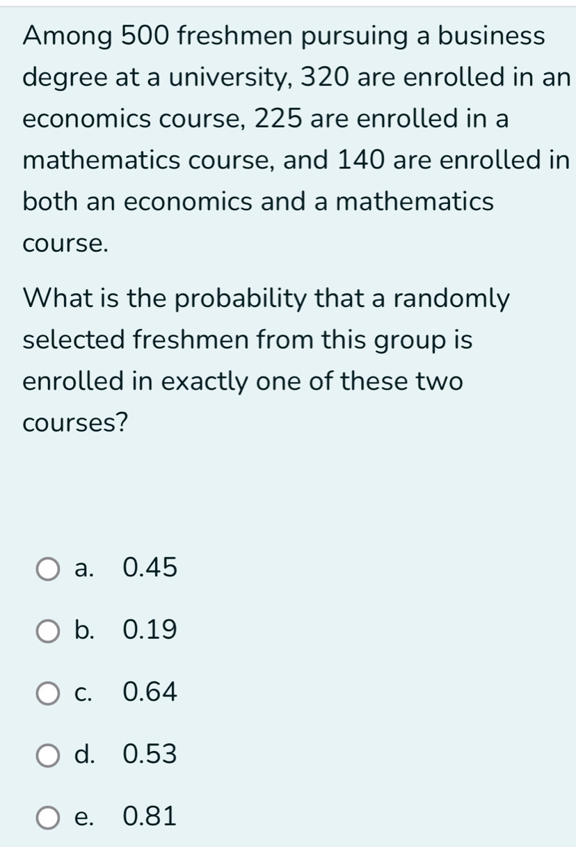 Among 500 freshmen pursuing a business
degree at a university, 320 are enrolled in an
economics course, 225 are enrolled in a
mathematics course, and 140 are enrolled in
both an economics and a mathematics
course.
What is the probability that a randomly
selected freshmen from this group is
enrolled in exactly one of these two
courses?
a. 0.45
b. 0.19
c. 0.64
d. 0.53
e. 0.81