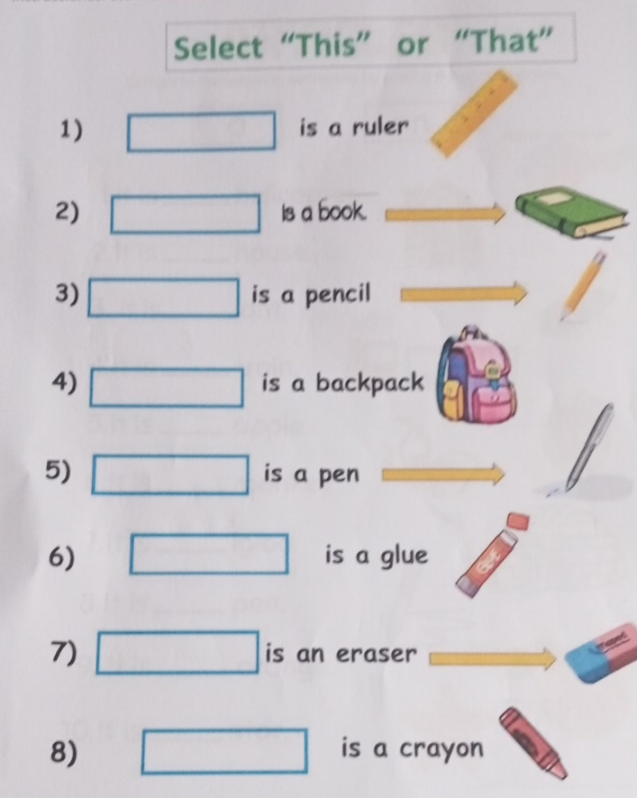 Select “This” or “That” 
1) is a ruler 
2) Is a book. 
3) is a pencil 
4) is a backpack 
5) is a pen 
6) is a glue 
7) is an eraser 
8) is a crayon