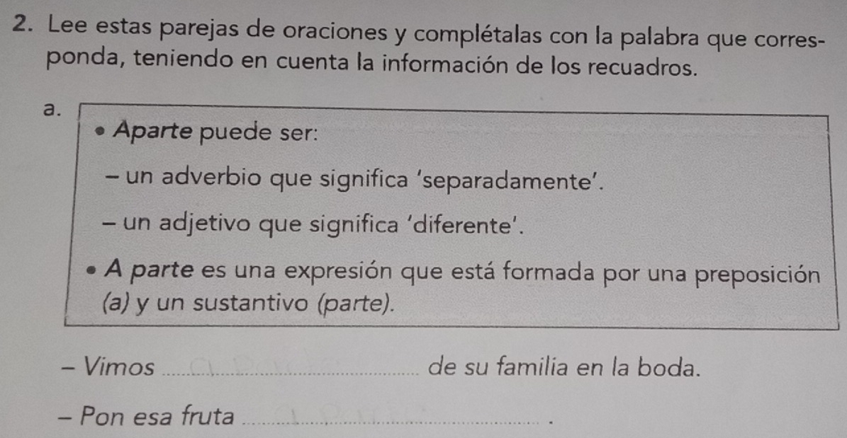 Lee estas parejas de oraciones y complétalas con la palabra que corres- 
ponda, teniendo en cuenta la información de los recuadros. 
a. 
Aparte puede ser: 
- un adverbio que significa ‘separadamente’. 
- un adjetivo que significa ‘diferente’. 
A parte es una expresión que está formada por una preposición 
(a) y un sustantivo (parte). 
- Vimos _de su familia en la boda. 
- Pon esa fruta_