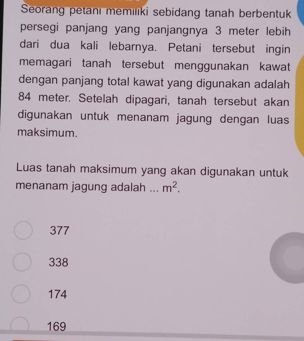 Seorang petanı memılıki sebidang tanah berbentuk
persegi panjang yang panjangnya 3 meter lebih 
dari dua kali lebarnya. Petani tersebut ingin
memagari tanah tersebut menggunakan kawat
dengan panjang total kawat yang digunakan adalah
84 meter. Setelah dipagari, tanah tersebut akan
digunakan untuk menanam jagung dengan luas
maksimum.
Luas tanah maksimum yang akan digunakan untuk
menanam jagung adalah _ m^2.
377
338
174
169