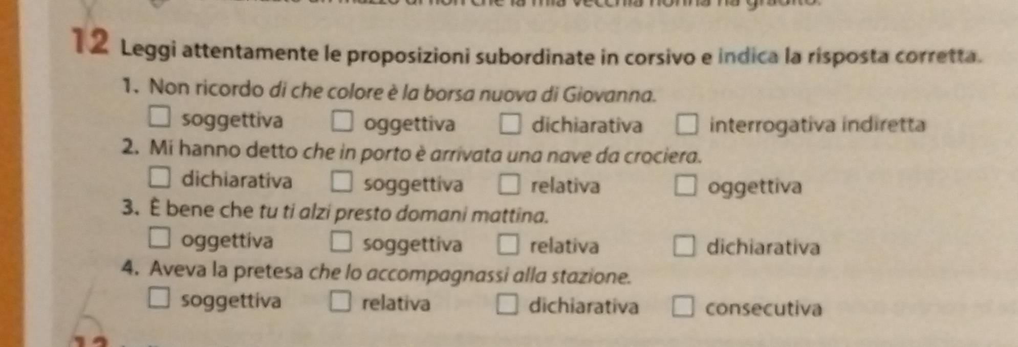 Leggi attentamente le proposizioni subordinate in corsivo e indica la risposta corretta.
1. Non ricordo di che colore è la borsa nuova di Giovanna.
soggettiva oggettiva dichiarativa interrogativa indiretta
2. Mi hanno detto che in porto è arrivata una nave da crociera.
dichiarativa soggettiva relativa oggettiva
3. È bene che tu ti alzi presto domani mattina.
oggettiva soggettiva relativa dichiarativa
4. Aveva la pretesa che lo accompagnassi alla stazione.
soggettiva relativa dichiarativa consecutiva