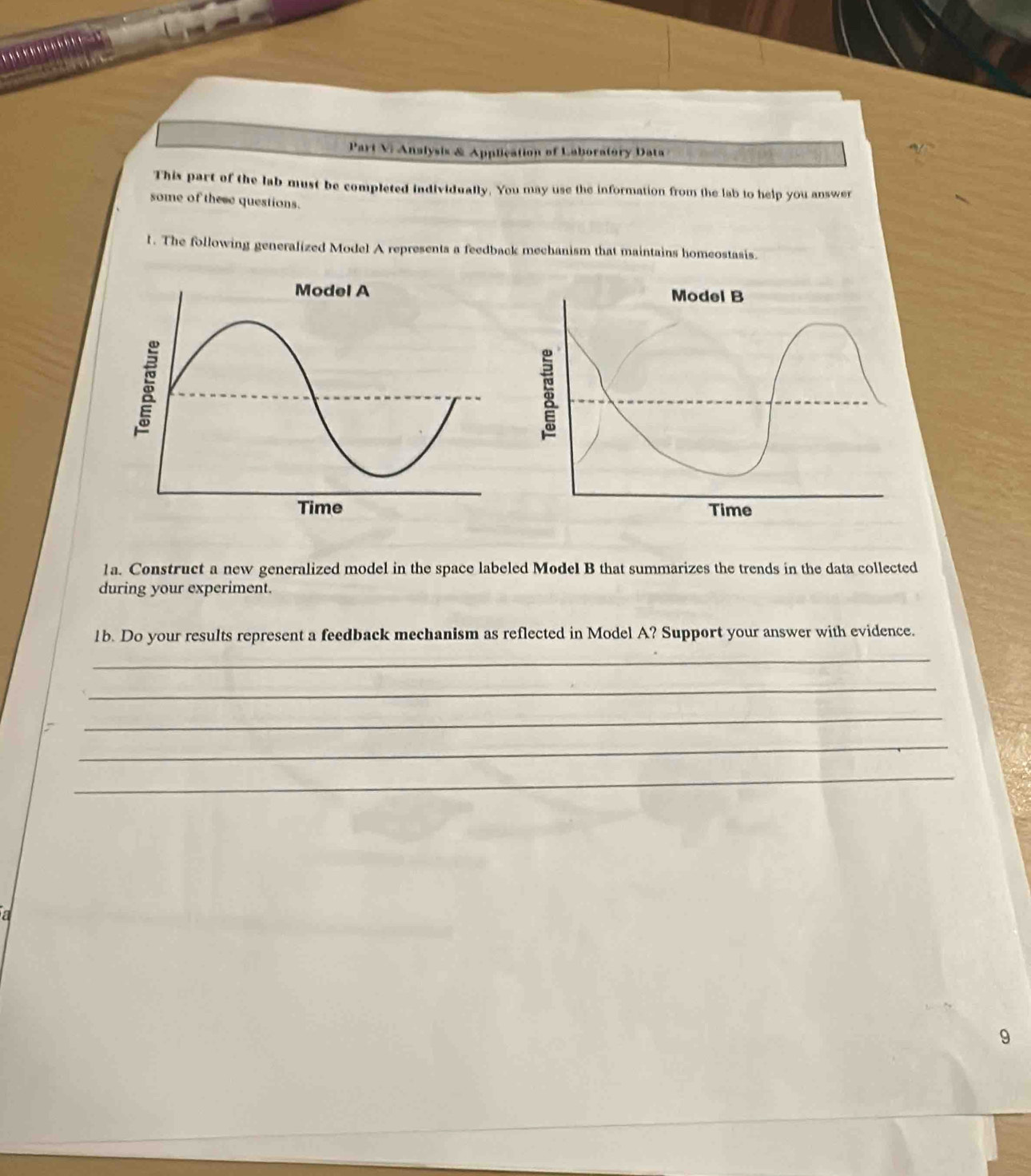Part Vi Analysis & Application of Laboratory Data 
This part of the lab must be completed individually. You may use the information from the lab to help you answer 
some of these questions. 
l. The following generalized Model A represents a feedback mechanism that maintains homeostasis. 
1a. Construct a new generalized model in the space labeled Model B that summarizes the trends in the data collected 
during your experiment. 
1b. Do your results represent a feedback mechanism as reflected in Model A? Support your answer with evidence. 
_ 
_ 
_ 
_ 
_ 
a 
9