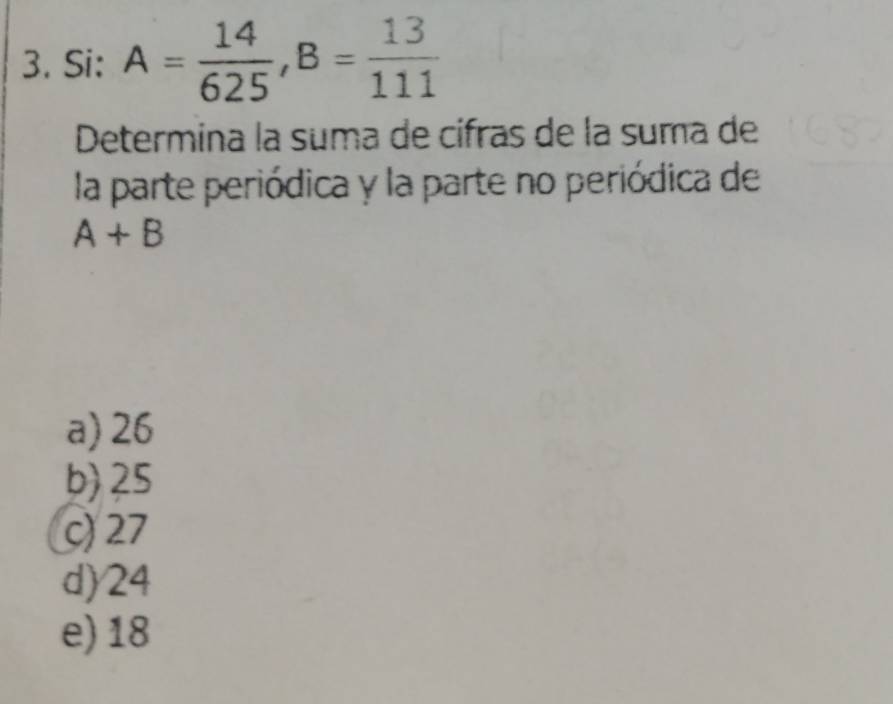 Si: A= 14/625 , B= 13/111 
Determina la suma de cifras de la suma de
la parte periódica y la parte no periódica de
A+B
a) 26
b) 25
c) 27
d) 24
e) 18