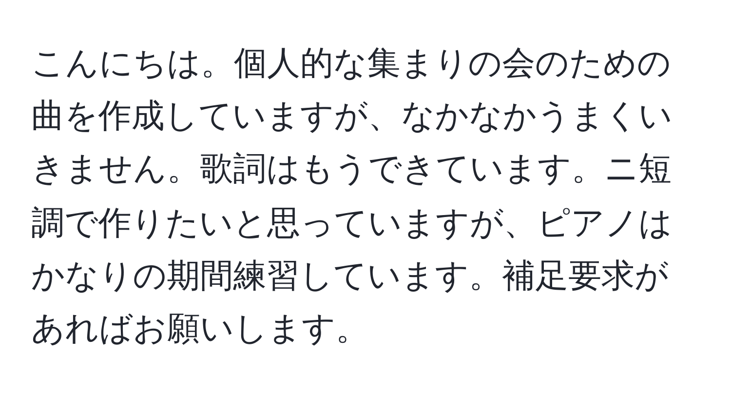 こんにちは。個人的な集まりの会のための曲を作成していますが、なかなかうまくいきません。歌詞はもうできています。ニ短調で作りたいと思っていますが、ピアノはかなりの期間練習しています。補足要求があればお願いします。