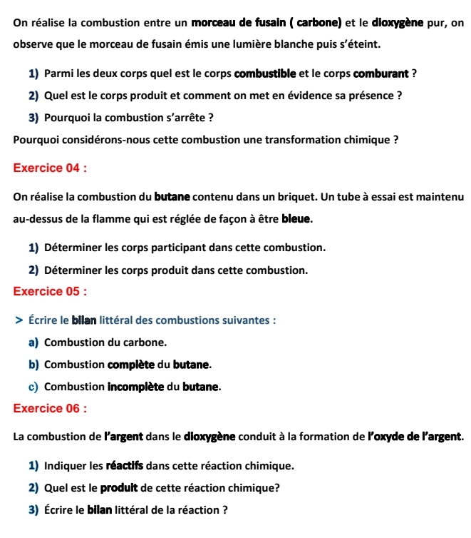 On réalise la combustion entre un morceau de fusain ( carbone) et le dioxygène pur, on 
observe que le morceau de fusain émis une lumière blanche puis s'éteint. 
1) Parmi les deux corps quel est le corps combustible et le corps comburant ? 
2) Quel est le corps produit et comment on met en évidence sa présence ? 
3) Pourquoi la combustion S' arrête ? 
Pourquoi considérons-nous cette combustion une transformation chimique ? 
Exercice 04 : 
On réalise la combustion du butane contenu dans un briquet. Un tube à essai est maintenu 
au-dessus de la flamme qui est réglée de façon à être bleue. 
1) Déterminer les corps participant dans cette combustion. 
2) Déterminer les corps produit dans cette combustion. 
Exercice 05 : 
Écrire le bilan littéral des combustions suivantes : 
a) Combustion du carbone. 
b) Combustion complète du butane. 
c) Combustion incomplète du butane. 
Exercice 06 : 
La combustion de l'argent dans le dioxygène conduit à la formation de l'oxyde de l'argent. 
1) Indiquer les réactifs dans cette réaction chimique. 
2) Quel est le prodult de cette réaction chimique? 
3) Écrire le bilan littéral de la réaction ?