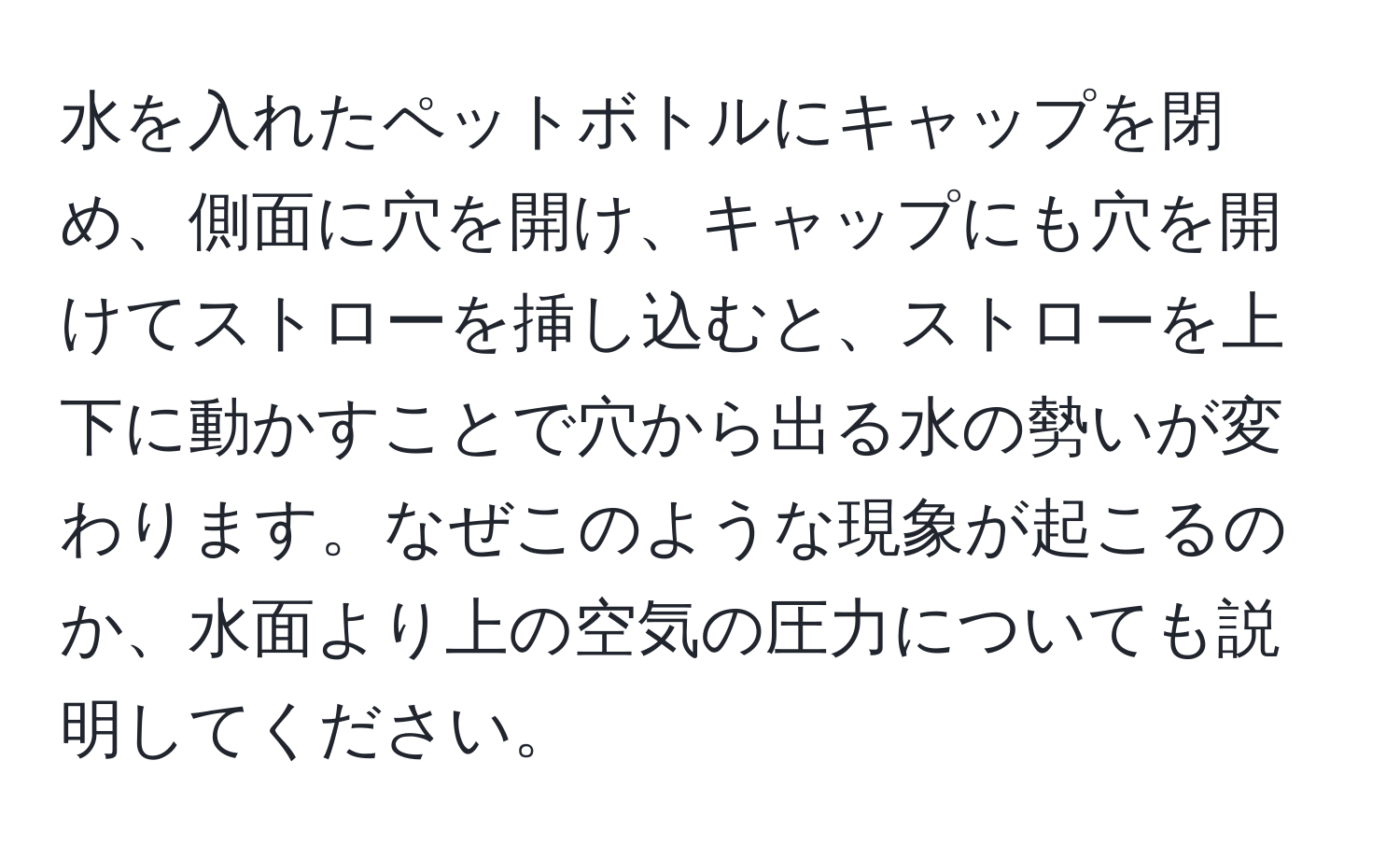 水を入れたペットボトルにキャップを閉め、側面に穴を開け、キャップにも穴を開けてストローを挿し込むと、ストローを上下に動かすことで穴から出る水の勢いが変わります。なぜこのような現象が起こるのか、水面より上の空気の圧力についても説明してください。