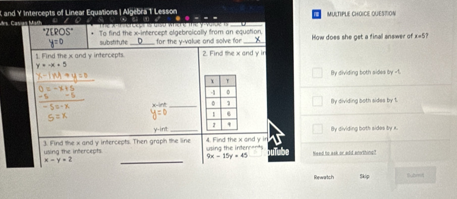 and Y Intercepts of Linear Equations | Algebra 1 Lesson MULTIPLE CHOICE QUESTION
Mrs. Casias Math ω favoum
The x -inercept is also where me y -vate is _
EROS'' To find the x-intercept algebraically from an equation,
substitute _for the y -value and solve for _How does she get a final answer of x=5 ?
1. Find the x and y intercepts. 2. Find the x and y ir
y=-x+5
By dividing both sides by -1.
_
int _ By dividing both sides by 1.
y -int _
By dividing both sides by x.
3. Find the x and y intercepts. Then graph the line 4. Find the x and y in
using the intercepts. using the intercents buTube Need to ask or add anything?
9x-15y=45
x-y=2
_
Rewatch Skip Submit